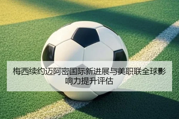 梅西续约迈阿密国际新进展与美职联全球影响力提升评估