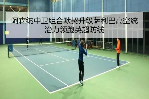 阿森纳中卫组合默契升级萨利巴高空统治力领跑英超防线